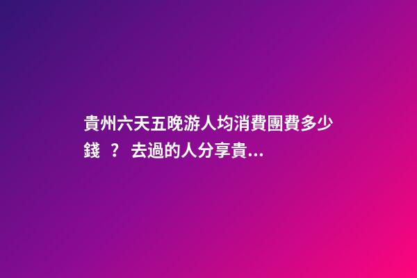 貴州六天五晚游人均消費團費多少錢？ 去過的人分享貴州純玩六天，點擊這篇全明白